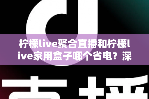 柠檬live聚合直播和柠檬live家用盒子哪个省电？深度功耗对比与选购全指南