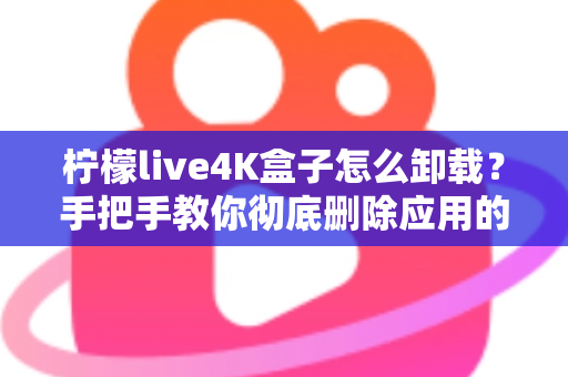 柠檬live4K盒子怎么卸载？手把手教你彻底删除应用的超详细教程