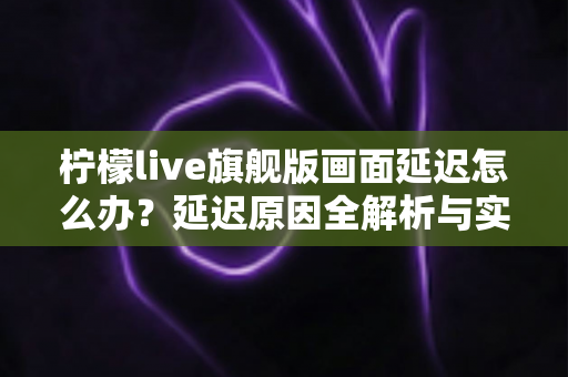 柠檬live旗舰版画面延迟怎么办？延迟原因全解析与实用解决指南