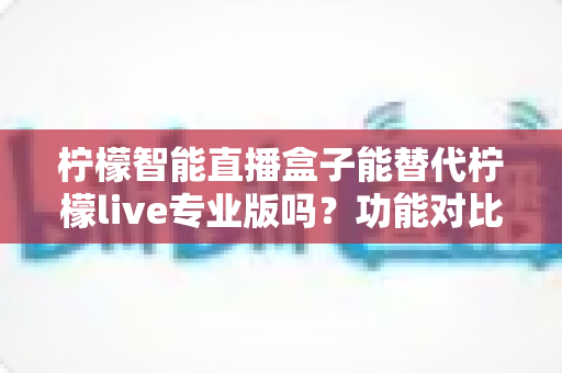 柠檬智能直播盒子能替代柠檬live专业版吗？功能对比、适用人群与选购建议全解析