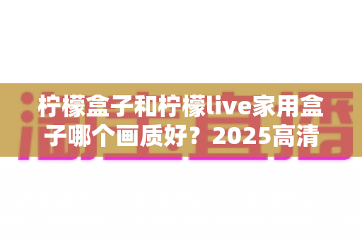 柠檬盒子和柠檬live家用盒子哪个画质好？2025高清电视盒子画质深度对比与选购指南