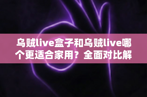 乌贼live盒子和乌贼live哪个更适合家用？全面对比解析，帮你找到理想的家庭观影方案