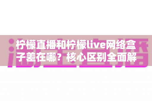 柠檬直播和柠檬live网络盒子差在哪？核心区别全面解析与实用选购指南