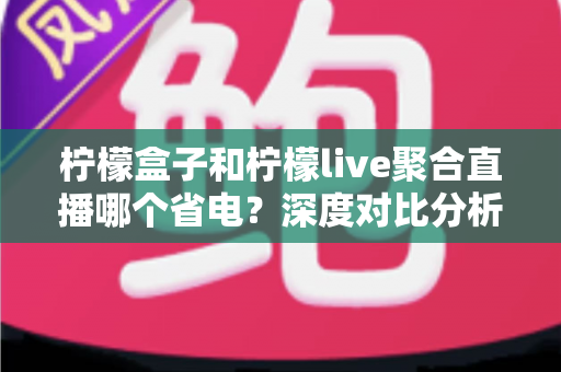 柠檬盒子和柠檬live聚合直播哪个省电?深度对比分析与实用省电技巧全解析 柠檬盒子和柠檬live聚合直播哪个省电?深度对比分析与实用省电技巧全解析