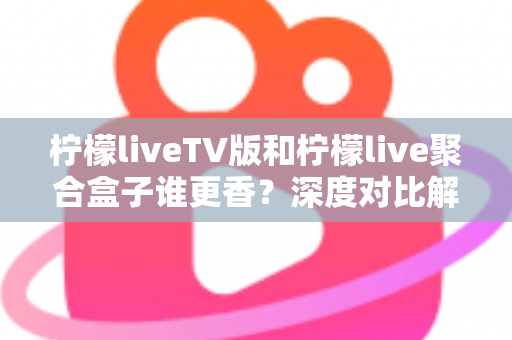 柠檬liveTV版和柠檬live聚合盒子谁更香？深度对比解析助你找到最佳观影方案