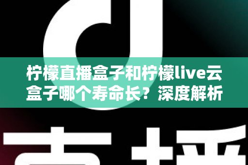 柠檬直播盒子和柠檬live云盒子哪个寿命长？深度解析两大设备使用寿命差异与选购指南