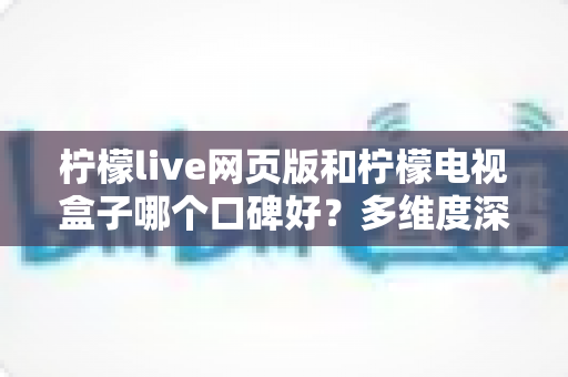 柠檬live网页版和柠檬电视盒子哪个口碑好？多维度深度对比与选购指南