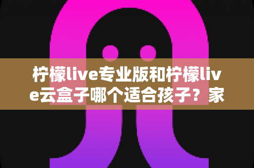 柠檬live专业版和柠檬live云盒子哪个适合孩子?家长必读深度对比与选购指南 柠檬live专业版和柠檬live云盒子哪个适合孩子?家长必读深度对比与选购指南