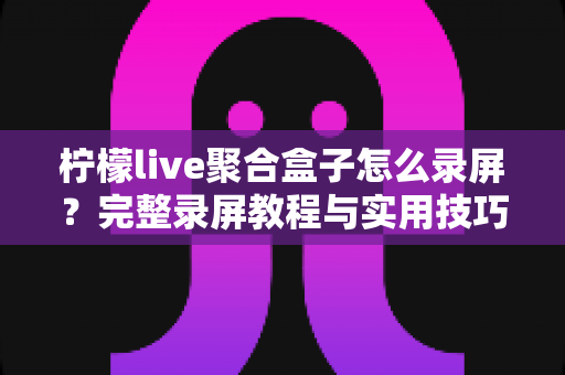 柠檬live聚合盒子怎么录屏？完整录屏教程与实用技巧一站式指南