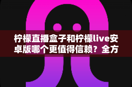 柠檬直播盒子和柠檬live安卓版哪个更值得信赖？全方位对比评测与安全选择指南
