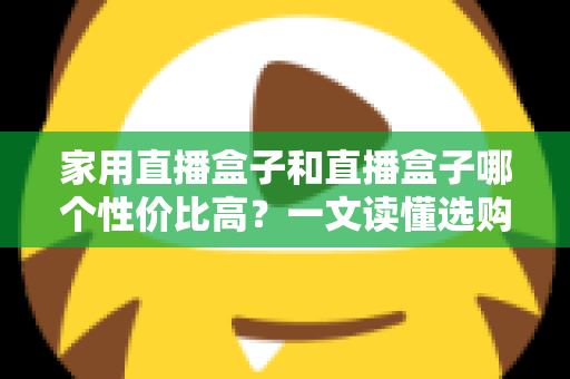 家用直播盒子和直播盒子哪个性价比高？一文读懂选购核心，帮你花对每一分钱