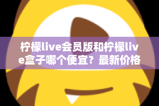 柠檬live会员版和柠檬live盒子哪个便宜？最新价格对比与省钱选购全指南