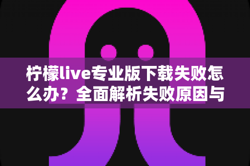 柠檬live专业版下载失败怎么办？全面解析失败原因与高效解决方法指南