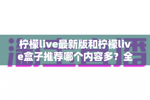 柠檬live最新版和柠檬live盒子推荐哪个内容多？全方位对比评测助你选出最全片源方案