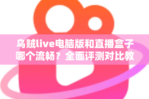 乌贼live电脑版和直播盒子哪个流畅？全面评测对比教你选出更顺畅的观看方案