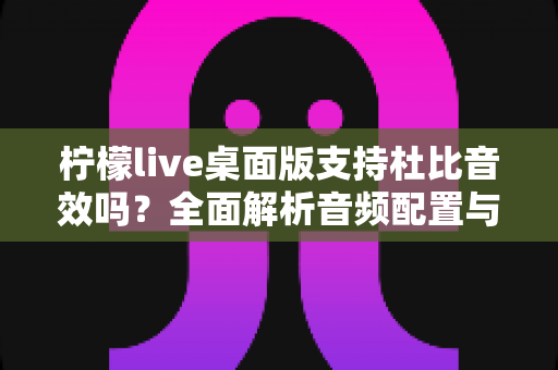 柠檬live桌面版支持杜比音效吗?全面解析音频配置与直播听感体验 柠檬live桌面版支持杜比音效吗?全面解析音频配置与直播听感体验