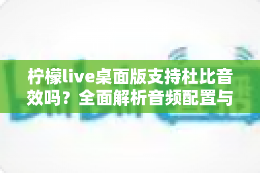 柠檬live桌面版支持杜比音效吗?全面解析音频配置与直播听感体验 柠檬live桌面版支持杜比音效吗?全面解析音频配置与直播听感体验