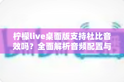 柠檬live桌面版支持杜比音效吗？全面解析音频配置与直播听感体验