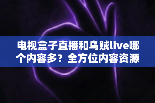 电视盒子直播和乌贼live哪个内容多？全方位内容资源深度对比评测指南