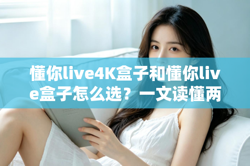 懂你live4K盒子和懂你live盒子怎么选？一文读懂两者差异，帮你找到最适合自己的电视盒子