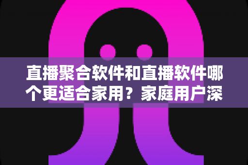 直播聚合软件和直播软件哪个更适合家用?家庭用户深度对比与选购全指南 直播聚合软件和直播软件哪个更适合家用?家庭用户深度对比与选购全指南