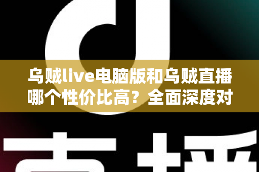 乌贼live电脑版和乌贼直播哪个性价比高？全面深度对比分析，帮你找到最划算的观看选择