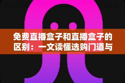 免费直播盒子和直播盒子的区别：一文读懂选购门道与避坑指南