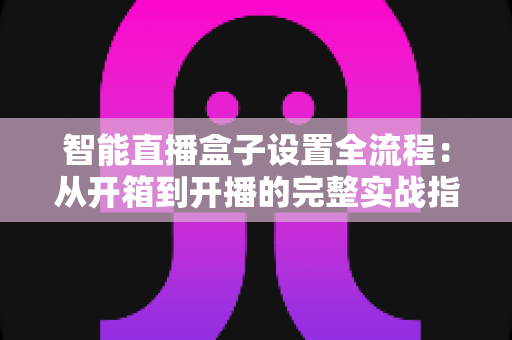 智能直播盒子设置全流程:从开箱到开播的完整实战指南,新手也能一次成功 智能直播盒子设置全流程:从开箱到开播的完整实战指南,新手也能一次成功