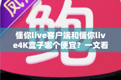 懂你live客户端和懂你live4K盒子哪个便宜？一文看懂两者的真实成本差异与选购攻略