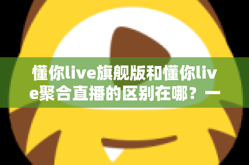 懂你live旗舰版和懂你live聚合直播的区别在哪？一文看懂功能、价格与适用人群的全面对比