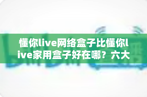 懂你live网络盒子比懂你live家用盒子好在哪？六大核心优势全面解析，看完再买不后悔