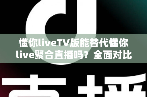 懂你liveTV版能替代懂你live聚合直播吗？全面对比分析与使用建议