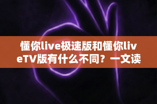 懂你live极速版和懂你liveTV版有什么不同？一文读懂两大版本核心差异，帮你精准选对看直播神器