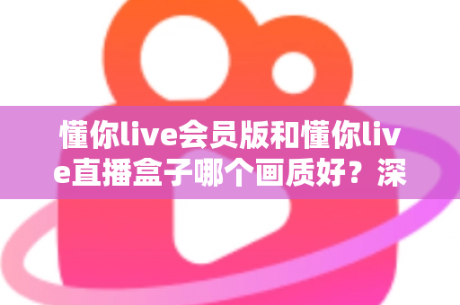 懂你live会员版和懂你live直播盒子哪个画质好?深度对比解析助你选出最佳观影方案 懂你live会员版和懂你live直播盒子哪个画质好?深度对比解析助你选出最佳观影方案