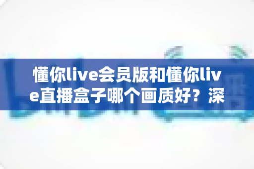 懂你live会员版和懂你live直播盒子哪个画质好?深度对比解析助你选出最佳观影方案 懂你live会员版和懂你live直播盒子哪个画质好?深度对比解析助你选出最佳观影方案