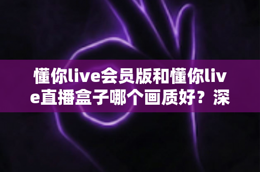 懂你live会员版和懂你live直播盒子哪个画质好？深度对比解析助你选出最佳观影方案