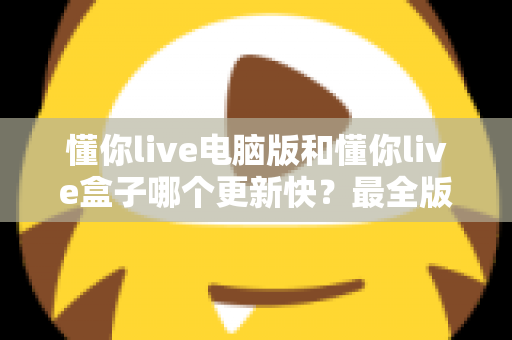 懂你live电脑版和懂你live盒子哪个更新快？最全版本更新速度对比与选择指南