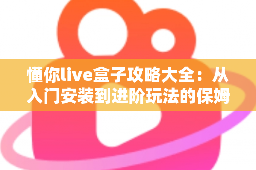 懂你live盒子攻略大全：从入门安装到进阶玩法的保姆级使用指南