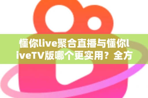 懂你live聚合直播与懂你liveTV版哪个更实用？全方位深度对比帮你选出最优观影方案
