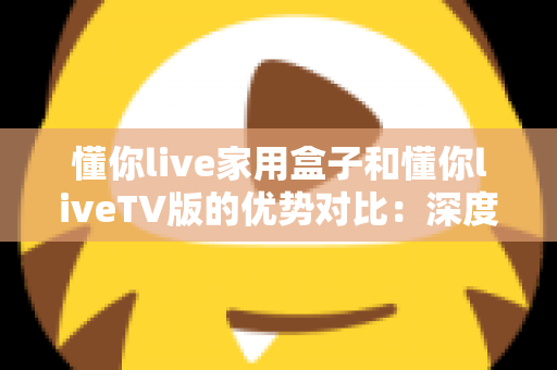 懂你live家用盒子和懂你liveTV版的优势对比:深度解析两者差异,帮你选出最适合自己的观影方案 懂你live家用盒子和懂你liveTV版的优势对比:深度解析两者差异,帮你选出最适合自己的观影方案