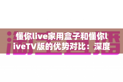 懂你live家用盒子和懂你liveTV版的优势对比：深度解析两者差异，帮你选出最适合自己的观影方案