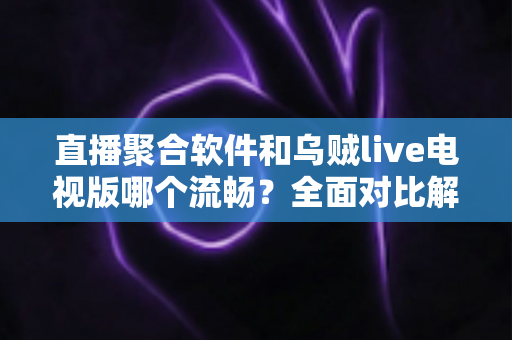 直播聚合软件和乌贼live电视版哪个流畅？全面对比解析助你选出最佳电视观看方案