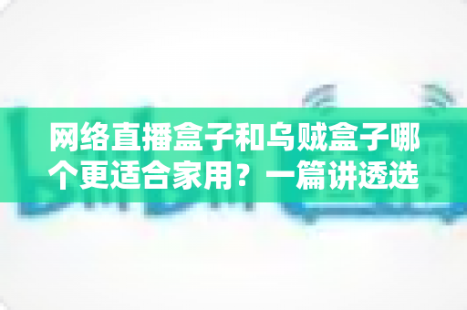 网络直播盒子和乌贼盒子哪个更适合家用？一篇讲透选购逻辑的深度对比指南
