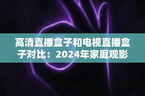 高清直播盒子和电视直播盒子对比：2024年家庭观影设备选购全攻略，一文看懂差异轻松选对不踩坑