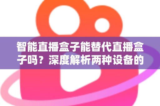 智能直播盒子能替代直播盒子吗？深度解析两种设备的差异与选购指南
