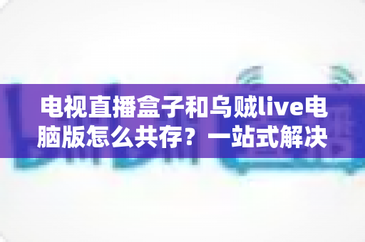电视直播盒子和乌贼live电脑版怎么共存？一站式解决网络卡顿、设备冲突与使用难题的完整指南