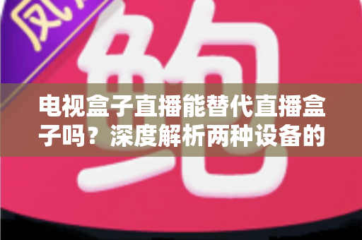 电视盒子直播能替代直播盒子吗？深度解析两种设备的核心差异与选购指南