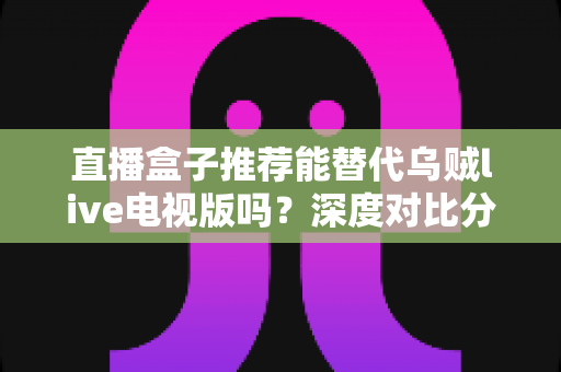 直播盒子推荐能替代乌贼live电视版吗?深度对比分析与选购指南全解析 直播盒子推荐能替代乌贼live电视版吗?深度对比分析与选购指南全解析