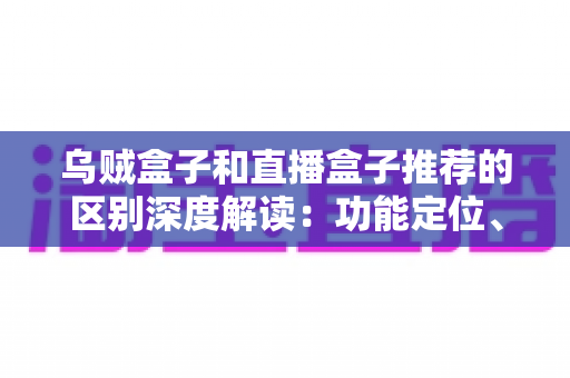 乌贼盒子和直播盒子推荐的区别深度解读：功能定位、内容资源与使用体验全方位对比，帮你选对大屏观影利器