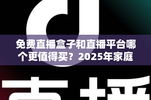 免费直播盒子和直播平台哪个更值得买？2025年家庭观影选购终极指南